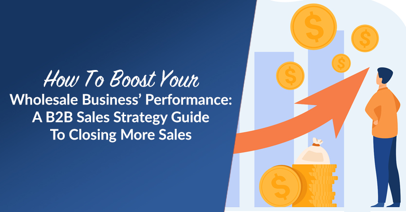 How To Boost Your Wholesale Business’ Performance: A B2B Sales Strategy Guide To Closing More Sales